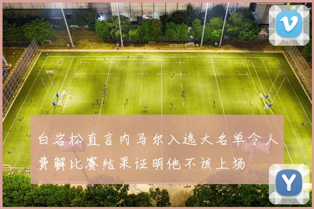 白岩松直言内马尔入选大名单令人费解比赛结果证明他不该上场