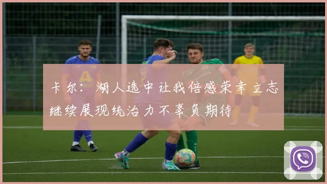 卡尔：湖人选中让我倍感荣幸立志继续展现统治力不辜负期待