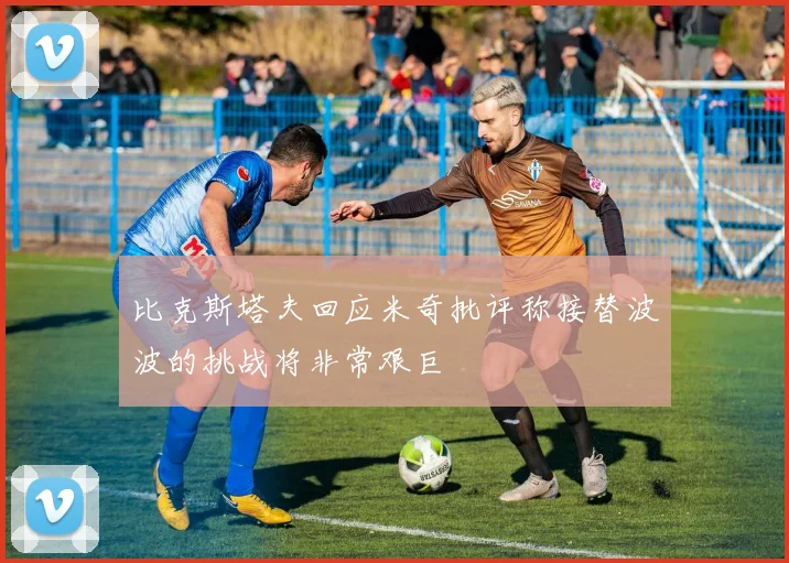 比克斯塔夫回应米奇批评称接替波波的挑战将非常艰巨