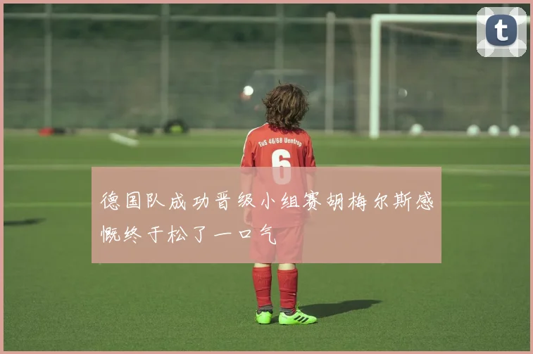 德国队成功晋级小组赛胡梅尔斯感慨终于松了一口气