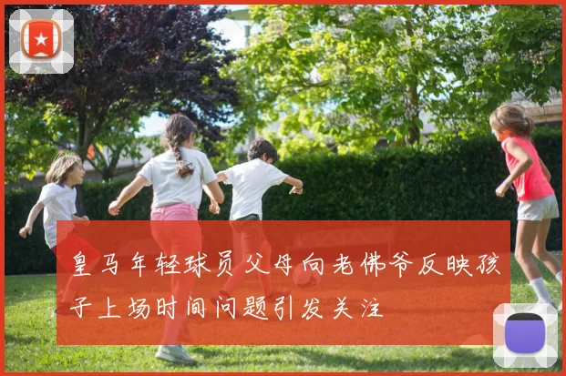 皇马年轻球员父母向老佛爷反映孩子上场时间问题引发关注
