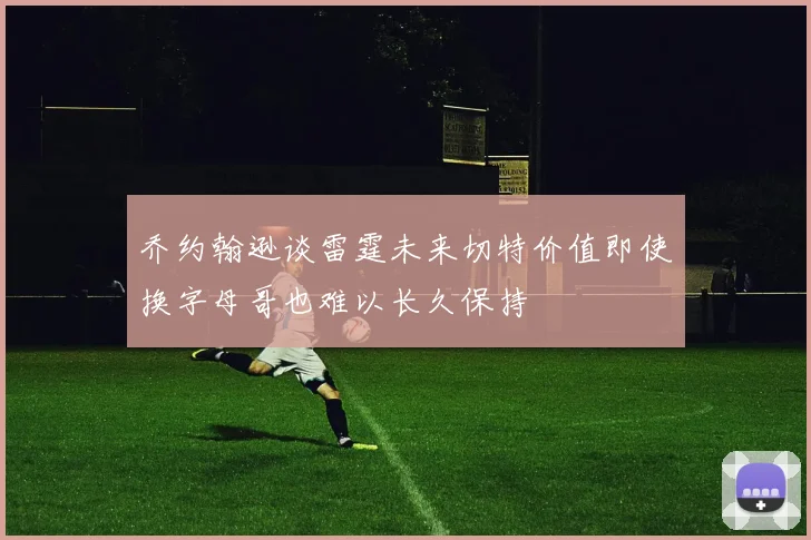 乔约翰逊谈雷霆未来切特价值即使换字母哥也难以长久保持