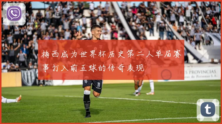 梅西成为世界杯历史第二人单届赛事打入前五球的传奇表现