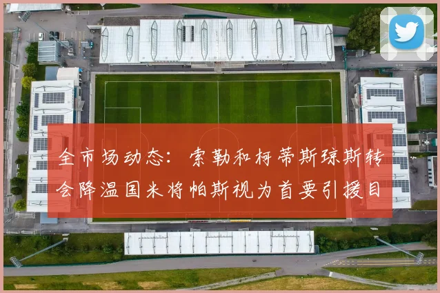 全市场动态：索勒和柯蒂斯琼斯转会降温国米将帕斯视为首要引援目标