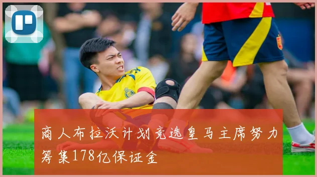 商人布拉沃计划竞选皇马主席努力筹集178亿保证金