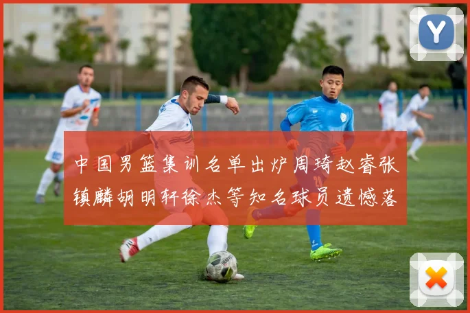 中国男篮集训名单出炉周琦赵睿张镇麟胡明轩徐杰等知名球员遗憾落选