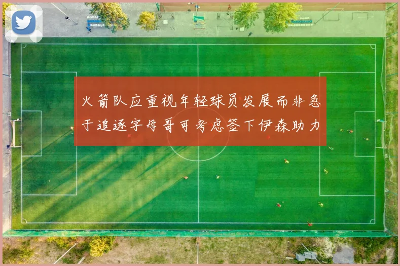 火箭队应重视年轻球员发展而非急于追逐字母哥可考虑签下伊森助力成长