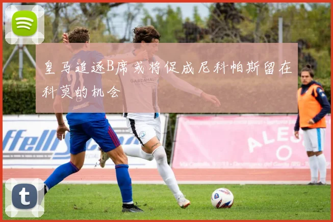 皇马追逐B席或将促成尼科帕斯留在科莫的机会