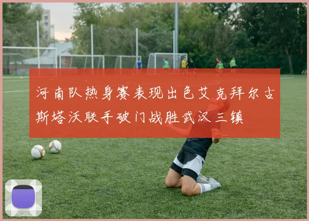 河南队热身赛表现出色艾克拜尔古斯塔沃联手破门战胜武汉三镇