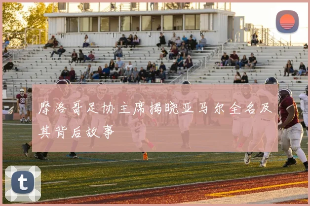 摩洛哥足协主席揭晓亚马尔全名及其背后故事
