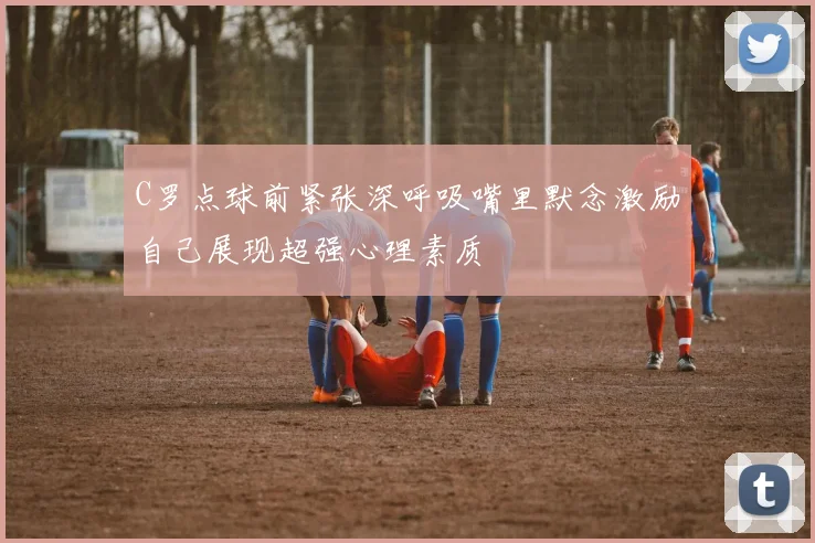 C罗点球前紧张深呼吸嘴里默念激励自己展现超强心理素质