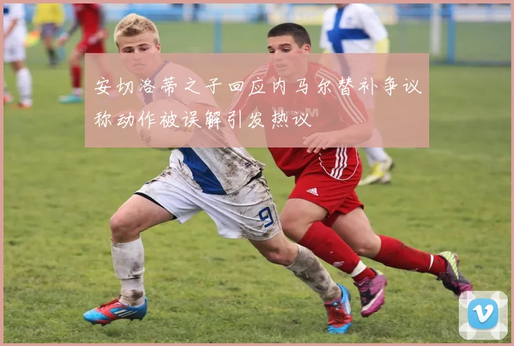安切洛蒂之子回应内马尔替补争议称动作被误解引发热议