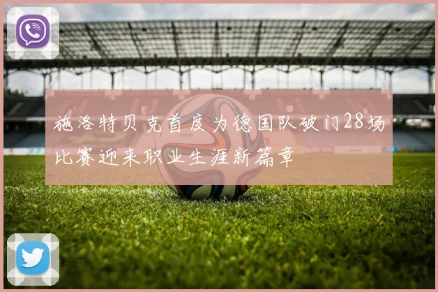 施洛特贝克首度为德国队破门28场比赛迎来职业生涯新篇章
