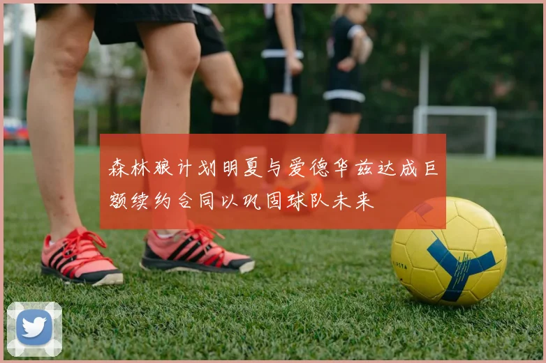 森林狼计划明夏与爱德华兹达成巨额续约合同以巩固球队未来