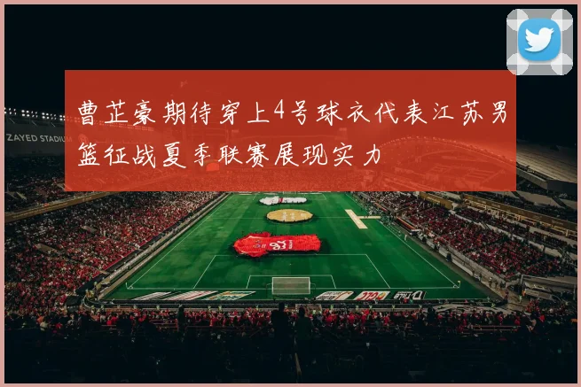 曹芷豪期待穿上4号球衣代表江苏男篮征战夏季联赛展现实力