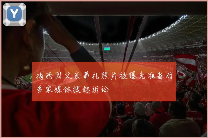 梅西因父亲葬礼照片被曝光准备对多家媒体提起诉讼