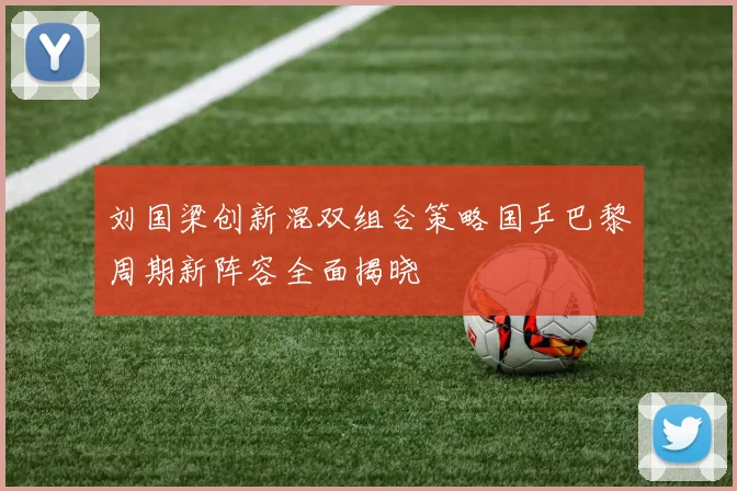 刘国梁创新混双组合策略国乒巴黎周期新阵容全面揭晓